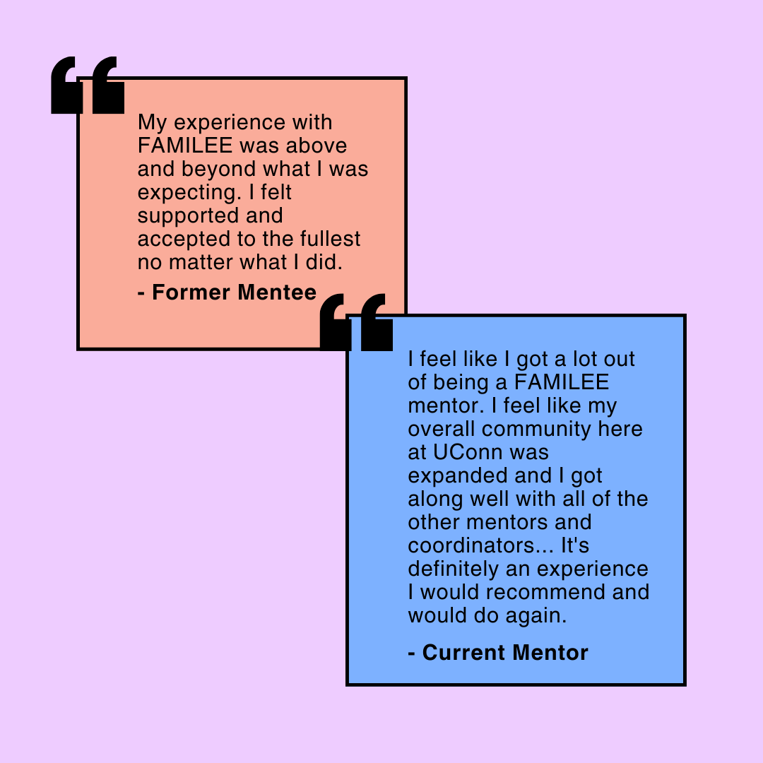 Image displays two separate quotes. One by a Former Mentee in the mentoring program says, "My experience with FAMILEE was above and beyond what I was expecting. I felt supported and accepted to the fullest no matter what I did." The second, from a former mentor, says, "I feel like I got a lot out of being a FAMILEE mentor. I feel like my overall community here at UConn was expanded and I got along well with all of the other mentors and coordinators... It's definitely an experience I would recommend and would do again."